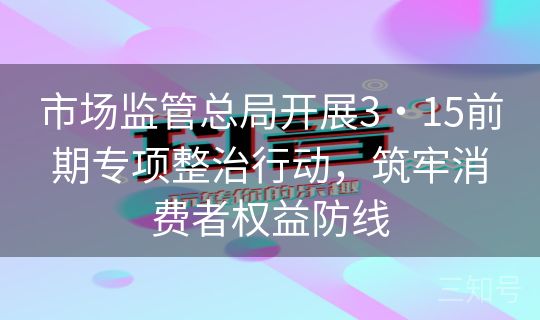 市场监管总局开展3・15前期专项整治行动，筑牢消费者权益防线