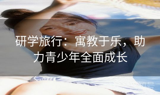 研学旅行：寓教于乐，助力青少年全面成长