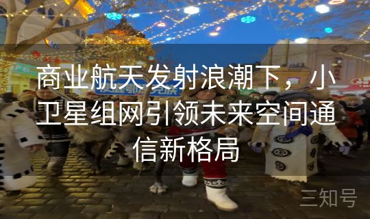 商业航天发射浪潮下，小卫星组网引领未来空间通信新格局