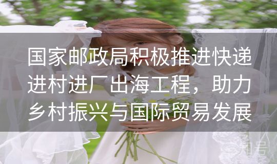 国家邮政局积极推进快递进村进厂出海工程,助力乡村振兴与国际贸易发展 国家邮政局积极推进快递进村进厂出海工程,助力乡村振兴与国际贸易发展