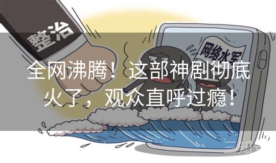 全网沸腾！这部神剧彻底火了，观众直呼过瘾！