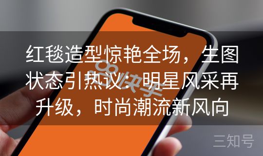 红毯造型惊艳全场，生图状态引热议：明星风采再升级，时尚潮流新风向