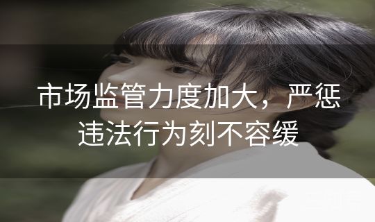 市场监管力度加大，严惩违法行为刻不容缓