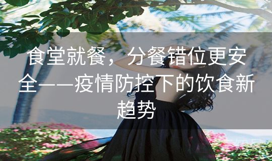 食堂就餐，分餐错位更安全——疫情防控下的饮食新趋势