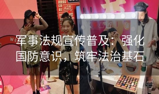 军事法规宣传普及:强化国防意识,筑牢法治基石 军事法规宣传普及:强化国防意识,筑牢法治基石