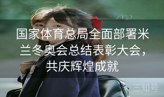 国家体育总局全面部署米兰冬奥会总结表彰大会，共庆辉煌成就