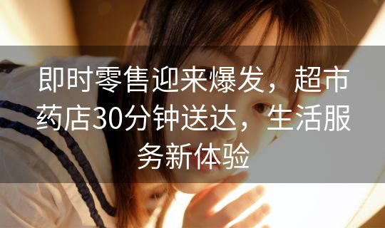 即时零售迎来爆发，超市药店30分钟送达，生活服务新体验