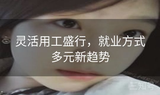 灵活用工盛行,就业方式多元新趋势 灵活用工盛行,就业方式多元新趋势