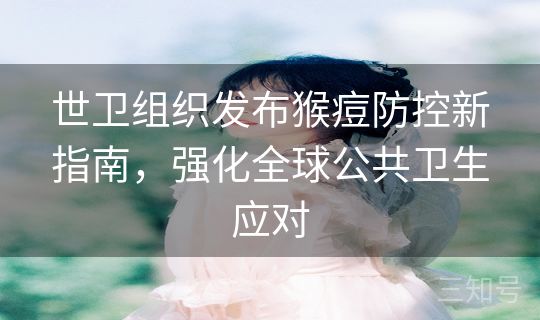 世卫组织发布猴痘防控新指南，强化全球公共卫生应对