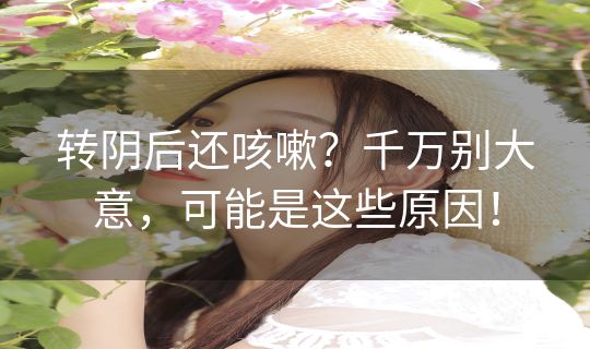 转阴后还咳嗽？千万别大意，可能是这些原因！