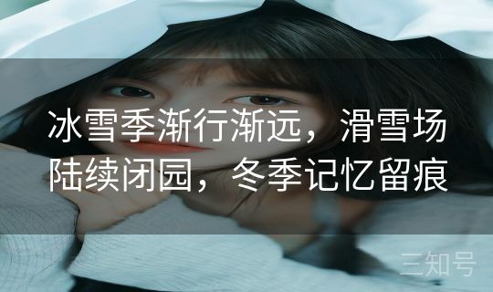 冰雪季渐行渐远，滑雪场陆续闭园，冬季记忆留痕