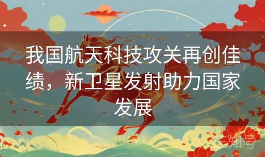 我国航天科技攻关再创佳绩，新卫星发射助力国家发展