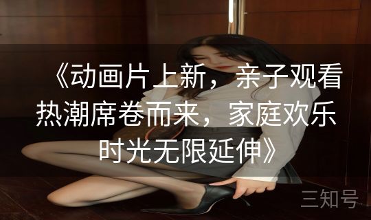 《动画片上新，亲子观看热潮席卷而来，家庭欢乐时光无限延伸》