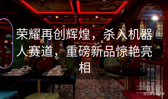 荣耀再创辉煌，杀入机器人赛道，重磅新品惊艳亮相