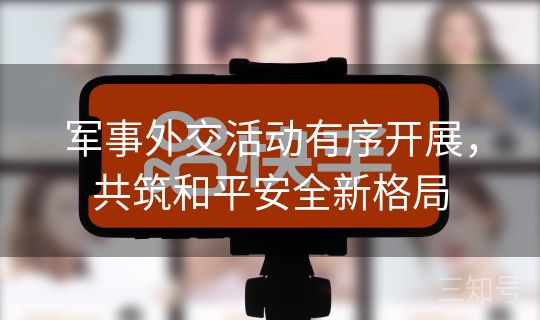 军事外交活动有序开展,共筑和平安全新格局 军事外交活动有序开展,共筑和平安全新格局