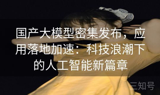 国产大模型密集发布，应用落地加速：科技浪潮下的人工智能新篇章
