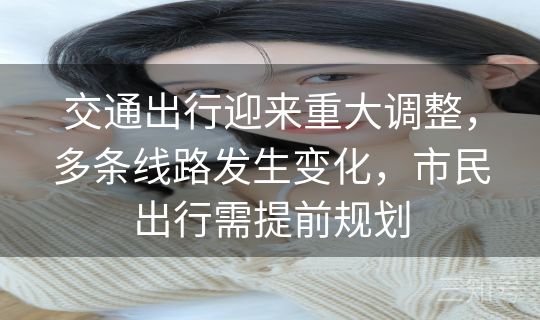 交通出行迎来重大调整，多条线路发生变化，市民出行需提前规划