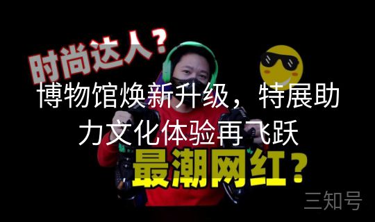 博物馆焕新升级，特展助力文化体验再飞跃