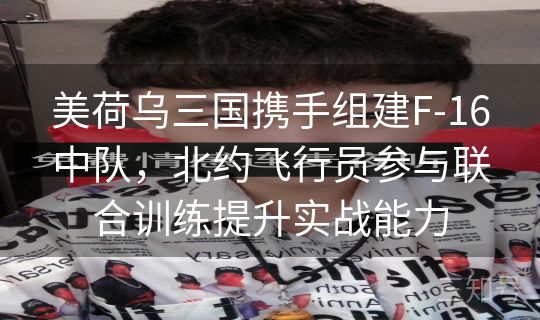 美荷乌三国携手组建F-16中队，北约飞行员参与联合训练提升实战能力