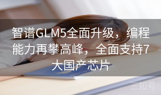 智谱GLM5全面升级，编程能力再攀高峰，全面支持7大国产芯片
