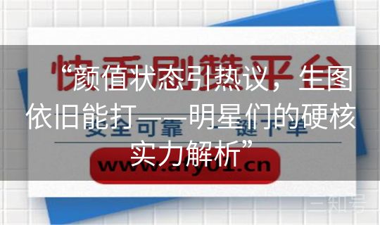 “颜值状态引热议，生图依旧能打——明星们的硬核实力解析”