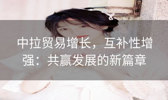 中拉贸易增长，互补性增强：共赢发展的新篇章