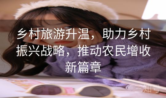 乡村旅游升温，助力乡村振兴战略，推动农民增收新篇章