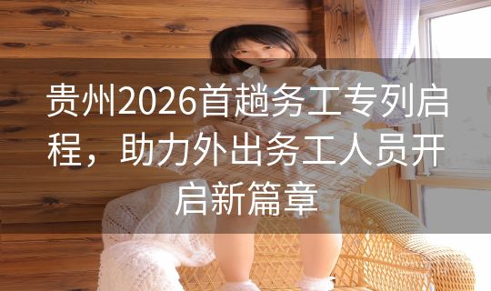 贵州2026首趟务工专列启程，助力外出务工人员开启新篇章