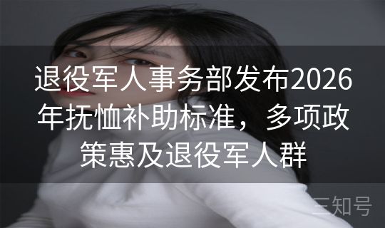 退役军人事务部发布2026年抚恤补助标准，多项政策惠及退役军人群