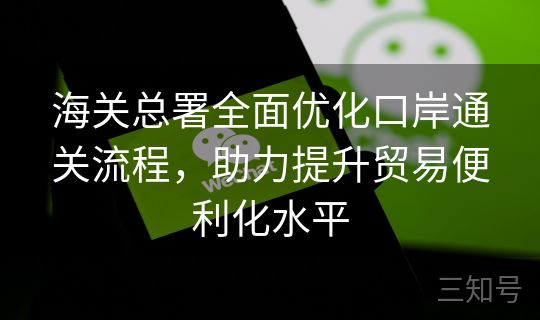 海关总署全面优化口岸通关流程，助力提升贸易便利化水平