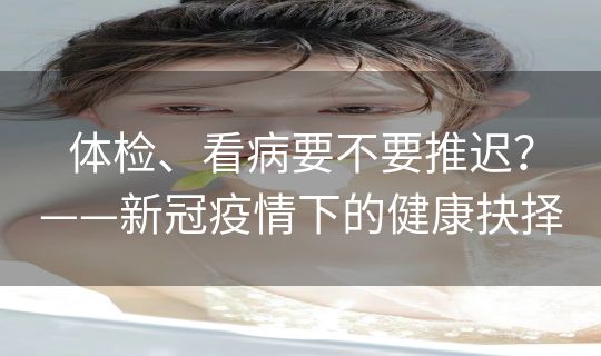 体检、看病要不要推迟?——新冠疫情下的健康抉择 体检、看病要不要推迟?——新冠疫情下的健康抉择