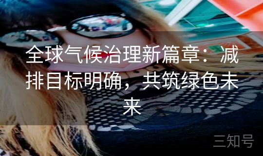 全球气候治理新篇章:减排目标明确,共筑绿色未来 全球气候治理新篇章:减排目标明确,共筑绿色未来