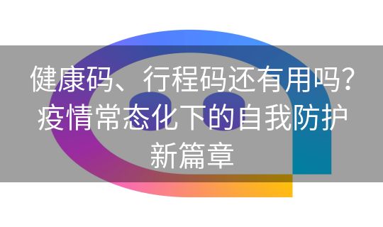 健康码、行程码还有用吗？疫情常态化下的自我防护新篇章