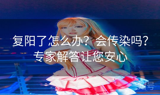 复阳了怎么办?会传染吗?专家解答让您安心 复阳了怎么办?会传染吗?专家解答让您安心