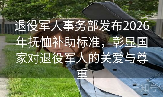 退役军人事务部发布2026年抚恤补助标准，彰显国家对退役军人的关爱与尊重