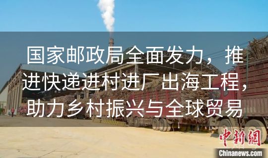 国家邮政局全面发力，推进快递进村进厂出海工程，助力乡村振兴与全球贸易