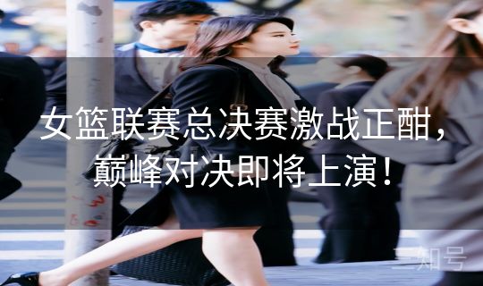 女篮联赛总决赛激战正酣，巅峰对决即将上演！