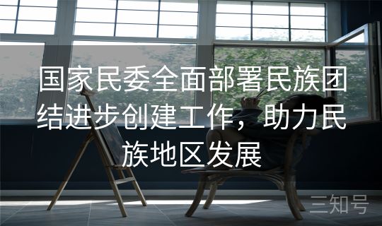 国家民委全面部署民族团结进步创建工作，助力民族地区发展