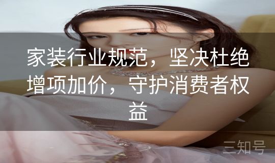 家装行业规范，坚决杜绝增项加价，守护消费者权益