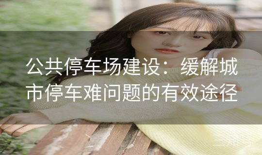 公共停车场建设:缓解城市停车难问题的有效途径 公共停车场建设:缓解城市停车难问题的有效途径