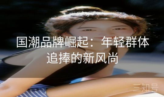 国潮品牌崛起：年轻群体追捧的新风尚