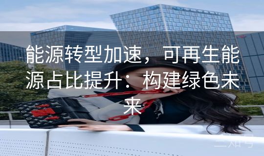 能源转型加速，可再生能源占比提升：构建绿色未来