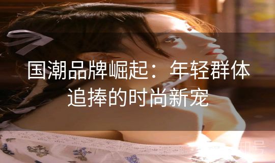 国潮品牌崛起：年轻群体追捧的时尚新宠