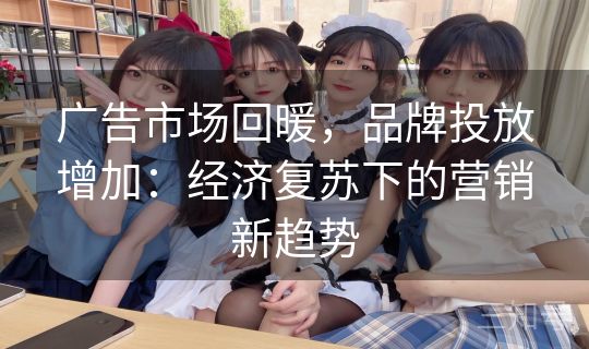 广告市场回暖，品牌投放增加：经济复苏下的营销新趋势
