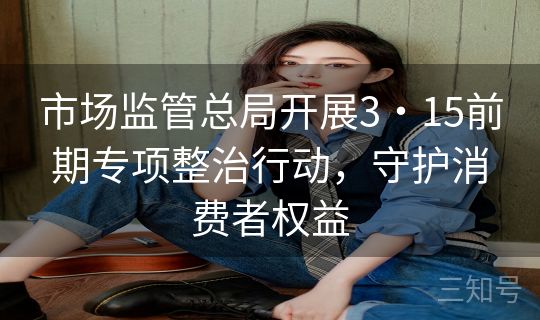 市场监管总局开展3・15前期专项整治行动，守护消费者权益