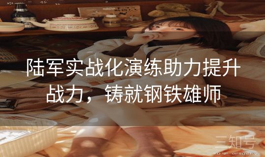 陆军实战化演练助力提升战力，铸就钢铁雄师