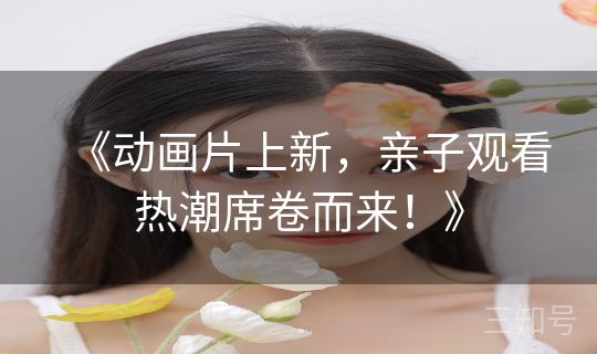 《动画片上新，亲子观看热潮席卷而来！》