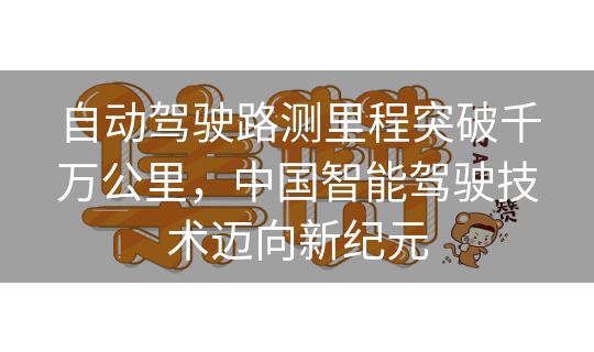 自动驾驶路测里程突破千万公里,中国智能驾驶技术迈向新纪元 自动驾驶路测里程突破千万公里,中国智能驾驶技术迈向新纪元