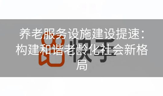 养老服务设施建设提速：构建和谐老龄化社会新格局