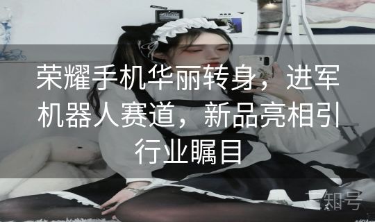 荣耀手机华丽转身，进军机器人赛道，新品亮相引行业瞩目